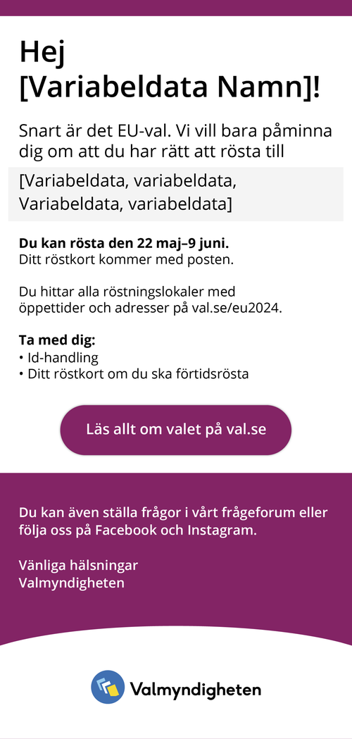 Hej (variabeldata), Snart är det EU-val. Vi vill bara påminna dig om att du har rätt att rösta till (variabeldata)(variabeldata). Du kan rösta den 22 maj-9 juni. Ditt röstkort kommer med posten. Du hittar alla röstningslokaler med öppettider och adresser på val.se/eu2024. Ta med dig ID-handling, ditt röstkort om du ska förtidsrösta