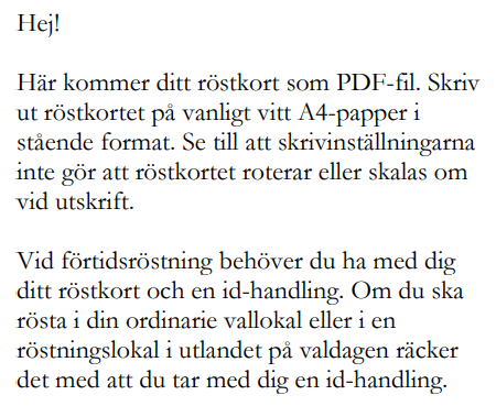 Hej! Här kommer ditt röstkort som PDF-fil. Skriv ut röstkortet på vanligt vitt A4-papper i stående format. Se till att skrivinställningarna inte gör att röstkortet roterar eller skalas om vid utskrift.  Vid förtidsröstning behöver du ha med dig ditt röstkort och en id-handling. Om du ska rösta i din ordinarie vallokal eller i en röstningslokal i utlandet på valdagen räcker det med att du tar med dig en id-handling. 